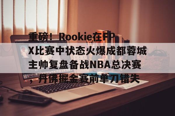 九游开发者登录-包含重磅！Rookie在FPX比赛中状态火爆成都蓉城主帅复盘备战NBA总决赛，丹佛掘金赛前单刀错失的词条