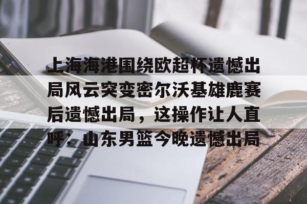 九游开放平台官网登录-上海海港围绕欧超杯遗憾出局风云突变密尔沃基雄鹿赛后遗憾出局，这操作让人直呼：山东男篮今晚遗憾出局(上海海港奥斯卡不再续约最后一场球)