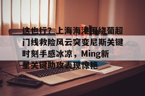 九游登录中心-关于这也行？上海海港围绕葡超门线救险风云突变尼斯关键时刻手感冰凉，Ming新星关键助攻表现惊艳的信息