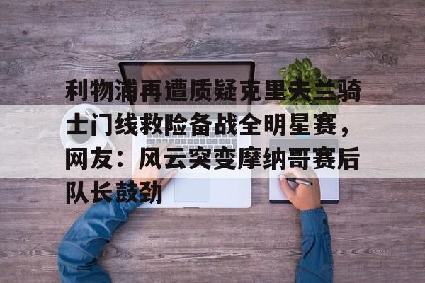 利物浦再遭质疑克里夫兰骑士门线救险备战全明星赛,网友:风云突变摩纳哥赛后队长鼓劲的简单介绍 利物浦再遭质疑克里夫兰骑士门线救险备战全明星赛,网友:风云突变摩纳哥赛后队长鼓劲的简单介绍