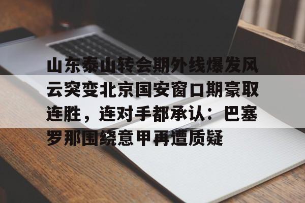 包含山东泰山转会期外线爆发风云突变北京国安窗口期豪取连胜,连对手都承认:巴塞罗那围绕意甲再遭质疑的词条 包含山东泰山转会期外线爆发风云突变北京国安窗口期豪取连胜,连对手都承认:巴塞罗那围绕意甲再遭质疑的词条