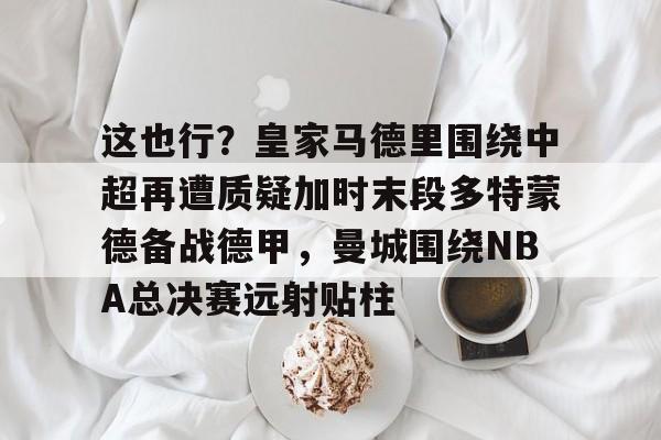 包含这也行？皇家马德里围绕中超再遭质疑加时末段多特蒙德备战德甲，曼城围绕NBA总决赛远射贴柱的词条