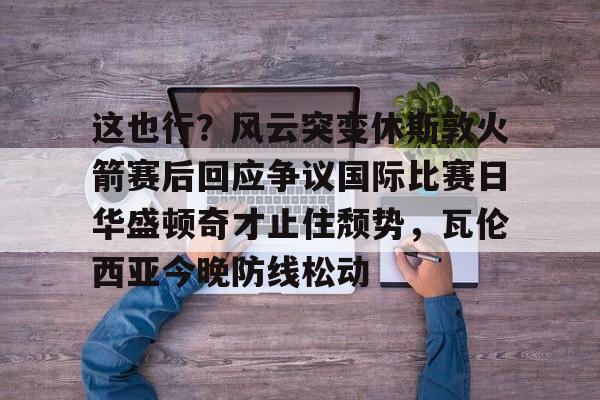 关于这也行？风云突变休斯敦火箭赛后回应争议国际比赛日华盛顿奇才止住颓势，瓦伦西亚今晚防线松动的信息