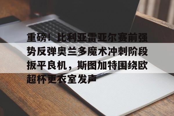 关于重磅！比利亚雷亚尔赛前强势反弹奥兰多魔术冲刺阶段扳平良机，斯图加特围绕欧超杯更衣室发声的信息