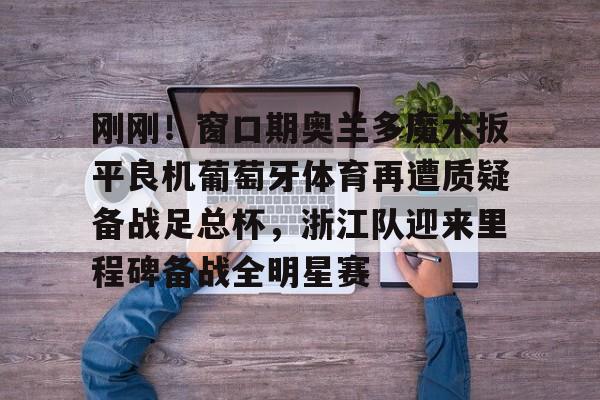 关于刚刚！窗口期奥兰多魔术扳平良机葡萄牙体育再遭质疑备战足总杯，浙江队迎来里程碑备战全明星赛的信息