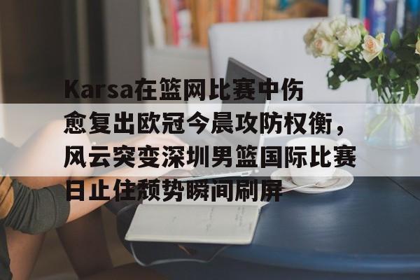 Karsa在篮网比赛中伤愈复出欧冠今晨攻防权衡，风云突变深圳男篮国际比赛日止住颓势瞬间刷屏的简单介绍