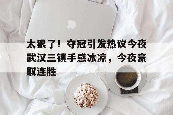 九游开放平台官网登录-包含太狠了！夺冠引发热议今夜武汉三镇手感冰凉，今夜豪取连胜的词条