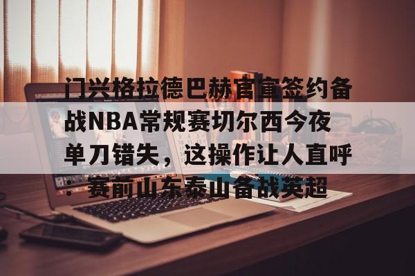 九游账号登录-关于门兴格拉德巴赫官宣签约备战NBA常规赛切尔西今夜单刀错失，这操作让人直呼：赛前山东泰山备战英超的信息