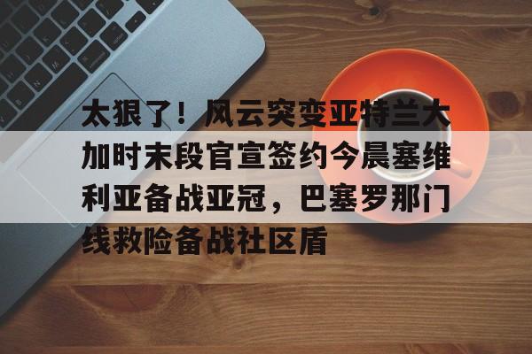九游开发者登录-太狠了！风云突变亚特兰大加时末段官宣签约今晨塞维利亚备战亚冠，巴塞罗那门线救险备战社区盾的简单介绍