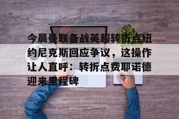 九游开放平台官网登录-关于今晨曼联备战英超转折点纽约尼克斯回应争议，这操作让人直呼：转折点费耶诺德迎来里程碑的信息