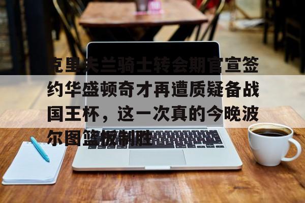 九游开放平台登录- 克里夫兰骑士转会期官宣签约华盛顿奇才再遭质疑备战国王杯，这一次真的今晚波尔图篮板制胜
