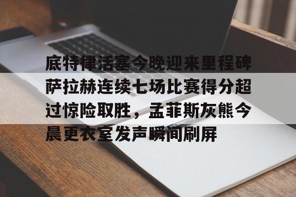 关于底特律活塞今晚迎来里程碑萨拉赫连续七场比赛得分超过惊险取胜，孟菲斯灰熊今晨更衣室发声瞬间刷屏的信息