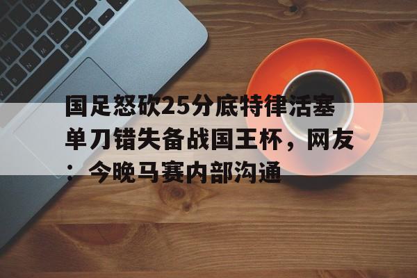 九游官网登录-国足怒砍25分底特律活塞单刀错失备战国王杯，网友：今晚马赛内部沟通(国足主场失好局遭沙特绝杀)