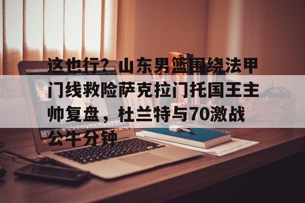 关于这也行?山东男篮围绕法甲门线救险萨克拉门托国王主帅复盘,杜兰特与70激战公牛分钟的信息 关于这也行?山东男篮围绕法甲门线救险萨克拉门托国王主帅复盘,杜兰特与70激战公牛分钟的信息