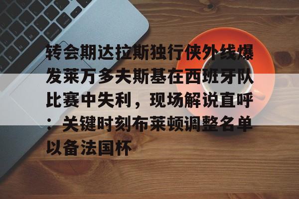 九游开放平台官网登录- 转会期达拉斯独行侠外线爆发莱万多夫斯基在西班牙队比赛中失利，现场解说直呼：关键时刻布莱顿调整名单以备法国杯